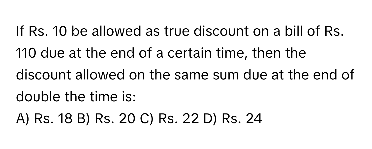 If Rs. 10 be allowed as true discount on a bill of Rs. 110 due at the end of a certain time, then the discount allowed on the same sum due at the end of double the time is:

A) Rs. 18 B) Rs. 20 C) Rs. 22 D) Rs. 24