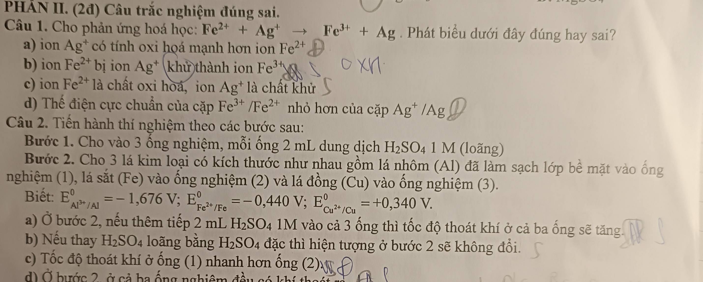 PHẢN II. (2đ) Câu trắc nghiệm đúng sai.
Câu 1. Cho phản ứng hoá học: Fe^(2+)+Ag^+to Fe^(3+)+Ag. Phát biểu dưới đây đúng hay sai?
a) ion Ag^+ có tính oxi hoá mạnh hơn ion Fe^(2+)
b) ion Fe^(2+)bi ion Ag^+ khử thành ion Fe^(3+)
c) ion Fe^(2+)1a chất oxi hoá, ion Ag^+la chất khử
d) Thế điện cực chuẩn của cặp Fe^(3+)/Fe^(2+) nhỏ hơn của cặp Ag^+/Ag
Câu 2. Tiến hành thí nghiệm theo các bước sau:
Bước 1. Cho vào 3 ống nghiệm, mỗi ống 2 mL dung dịch H_2SO_41M (loãng)
Bước 2. Cho 3 lá kim loại có kích thước như nhau gồm lá nhôm (Al) đã làm sạch lớp bề mặt vào ống
nghiệm (1), lá sắt (Fe) vào ống nghiệm (2) và lá đồng (Cu) vào ống nghiệm (3).
Biết: E_Al^(3+)/Al^0=-1,676V;E_Fe^(2+)/Fe^0=-0,440V;E_Cu^(2+)/Cu^0=+0,340V.
a) Ở bước 2, nếu thêm tiếp 2 mL H_2SO_4 1M vào cả 3 ống thì tốc độ thoát khí ở cả ba ống sẽ tăng.
b) Nếu thay H_2SO_4 loãng bằng H_2SO_4 đặc thì hiện tượng ở bước 2 sẽ không đổi.
c) Tốc độ thoát khí ở ống (1) nhanh hơn ống (2)
d) Ở bước 2, ở cả ba ống nghiêm