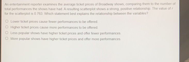 An entertainment reporter examines the average ticket prices of Broadway shows, comparing them to the number of
total performances the shows have had. A resulting scatterplot shows a strong, positive relationship. The value of r
for the scatterplot is 0.763. Which statement best explains the relationship between the variables?
Lower ticket prices cause fewer performances to be offered.
Higher ticket prices cause more performances to be offered.
Less popular shows have higher ticket prices and offer fewer performances.
More popular shows have higher ticket prices and offer more performances.