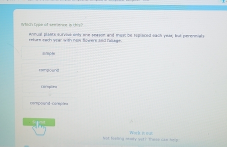Which type of sentence is this?
Annual plants survive only one season and must be replaced each year, but perennials
return each year with new flowers and foliage.
simple
compound
complex
compound-complex
Stmit
Work it out
Not feeling ready yet? These can help: