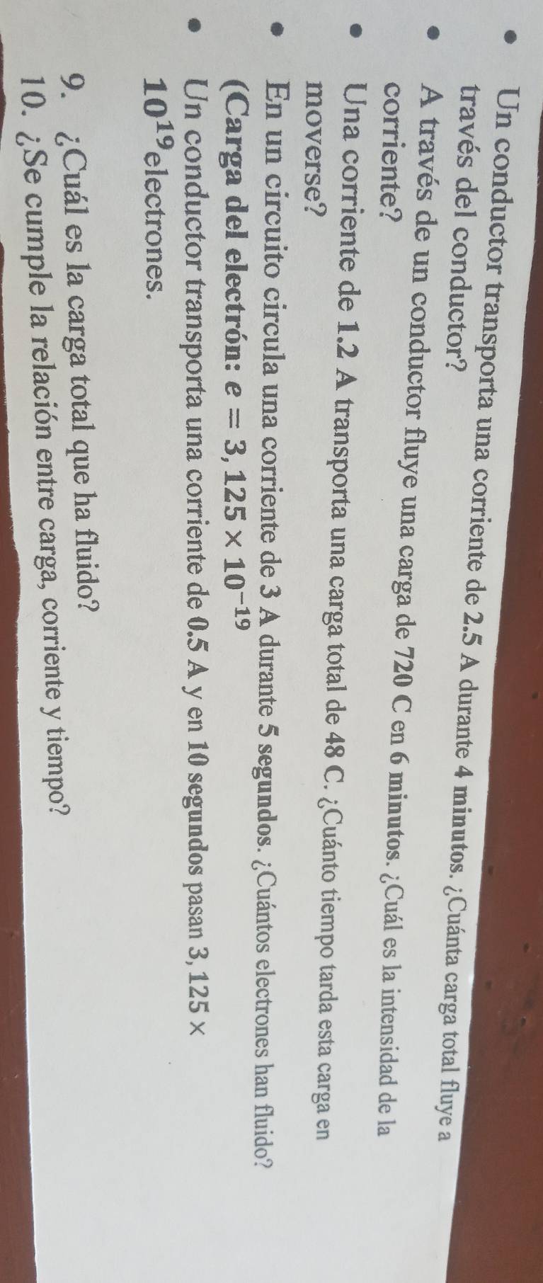 Un conductor transporta una corriente de 2.5 A durante 4 minutos. ¿Cuánta carga total fluye a 
través del conductor? 
A través de un conductor fluye una carga de 720 C en 6 minutos. ¿Cuál es la intensidad de la 
corriente? 
Una corriente de 1.2 A transporta una carga total de 48 C. ¿Cuánto tiempo tarda esta carga en 
moverse? 
En un circuito circula una corriente de 3 A durante 5 segundos. ¿Cuántos electrones han fluido? 
(Carga del electrón: e=3,125* 10^(-19)
Un conductor transporta una corriente de 0.5 A y en 10 segundos pasan 3, 125 ×
10^(19) electrones. 
9. ¿Cuál es la carga total que ha fluido? 
10. ¿Se cumple la relación entre carga, corriente y tiempo?