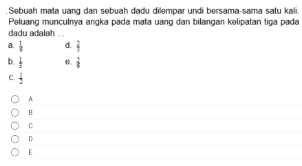 Sebuah mata uang dan sebuah dadu dilempar undi bersama-sama satu kali.
Peluang munculnya angka pada mata uang dan bilangan kelipatan tiga pada
dadu adalah ...
a.  1/6  d.  2/3 
b.  1/3  θ.  5/6 
C.  1/2 
A
B
C
D
E