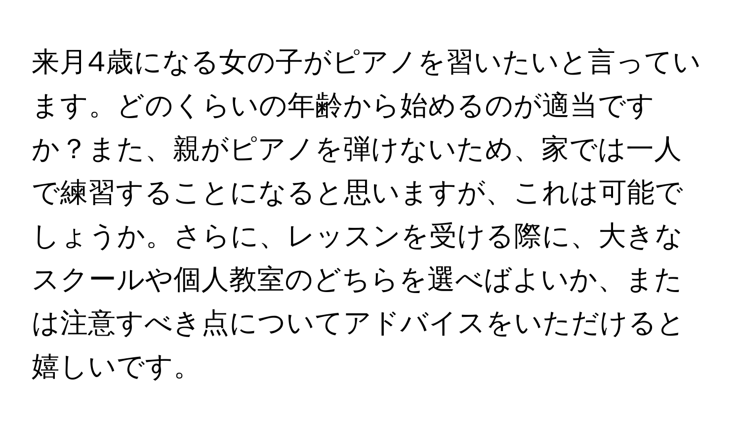 来月4歳になる女の子がピアノを習いたいと言っています。どのくらいの年齢から始めるのが適当ですか？また、親がピアノを弾けないため、家では一人で練習することになると思いますが、これは可能でしょうか。さらに、レッスンを受ける際に、大きなスクールや個人教室のどちらを選べばよいか、または注意すべき点についてアドバイスをいただけると嬉しいです。