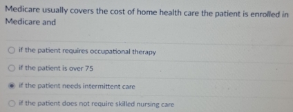 Medicare usually covers the cost of home health care the patient is enrolled in
Medicare and
if the patient requires occupational therapy
if the patient is over 75
if the patient needs intermittent care
if the patient does not require skilled nursing care