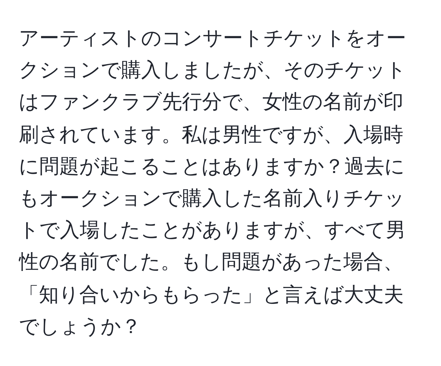 アーティストのコンサートチケットをオークションで購入しましたが、そのチケットはファンクラブ先行分で、女性の名前が印刷されています。私は男性ですが、入場時に問題が起こることはありますか？過去にもオークションで購入した名前入りチケットで入場したことがありますが、すべて男性の名前でした。もし問題があった場合、「知り合いからもらった」と言えば大丈夫でしょうか？