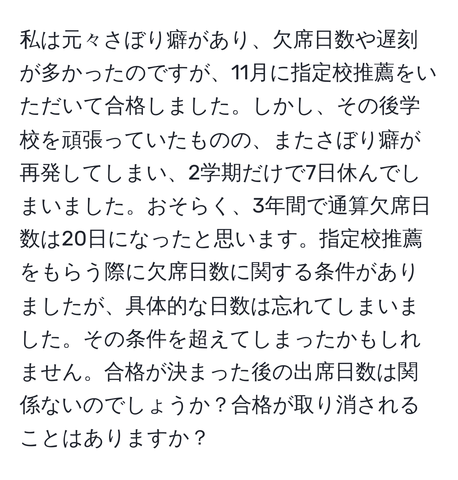 私は元々さぼり癖があり、欠席日数や遅刻が多かったのですが、11月に指定校推薦をいただいて合格しました。しかし、その後学校を頑張っていたものの、またさぼり癖が再発してしまい、2学期だけで7日休んでしまいました。おそらく、3年間で通算欠席日数は20日になったと思います。指定校推薦をもらう際に欠席日数に関する条件がありましたが、具体的な日数は忘れてしまいました。その条件を超えてしまったかもしれません。合格が決まった後の出席日数は関係ないのでしょうか？合格が取り消されることはありますか？