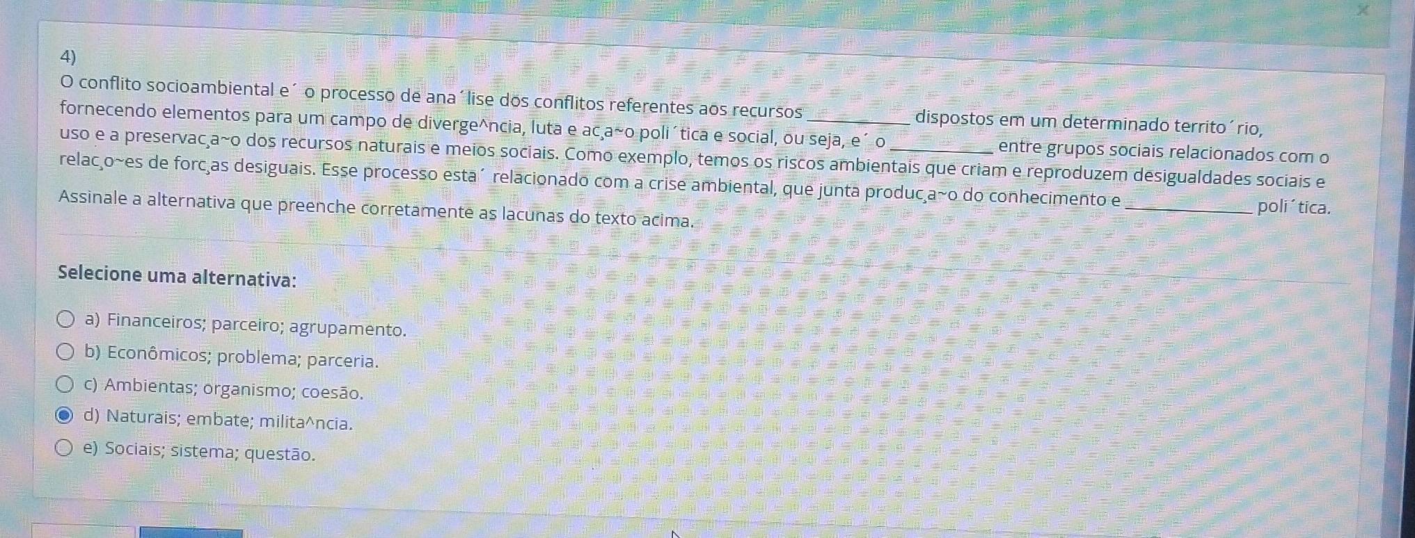 conflito socioambiental e´ o processo de ana´lise dos conflitos referentes aos recursos
fornecendo elementos para um campo de diverge^ncia, luta e ac a~o poliítica e social, ou seja, e´ o _dispostos em um determinado territoário,
entre grupos sociais relacionados com o
uso e a preservacça~o dos recursos naturais e meios sociais. Como exemplo, temos os riscos ambientais que criam e reproduzem desigualdades sociais e
relacço~es de forc as desiguais. Esse processo esta´ relacionado com a crise ambiental, que junta produc a~o do conhecimento e
_poli´tica.
Assinale a alternativa que preenche corretamente as lacunas do texto acima.
Selecione uma alternativa:
a) Financeiros; parceiro; agrupamento.
b) Econômicos; problema; parceria.
c) Ambientas; organismo; coesão.
d) Naturais; embate; milita^ncia.
e) Sociais; sistema; questão.