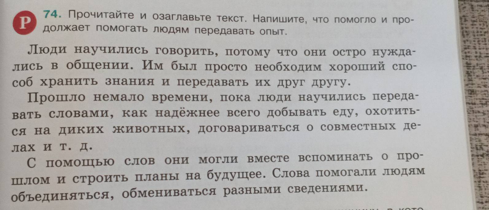 Прочитайτе и озаглавьте текст. Налишите, что πомогло и πро- 
P должает помогать люодям передавать олыт. 
Люди научились говорить, потому что они остро нужда- 
лись в обшении. Им был просто необходим хороший спо- 
соб хранить знания и передавать их друг другу. 
Прошло немало времени， πока люди научились переда- 
Βать словами, как надёжнее всего добывать еду, охотить- 
ся на диких животных, договариваться о совместных де- 
лах и т. Д. 
Спомошью слов они могли вместе вспоминать о про- 
шлом и строить πланы на будушее. Слова помогали людям 
объединяться, обмениваться разными сведениями.