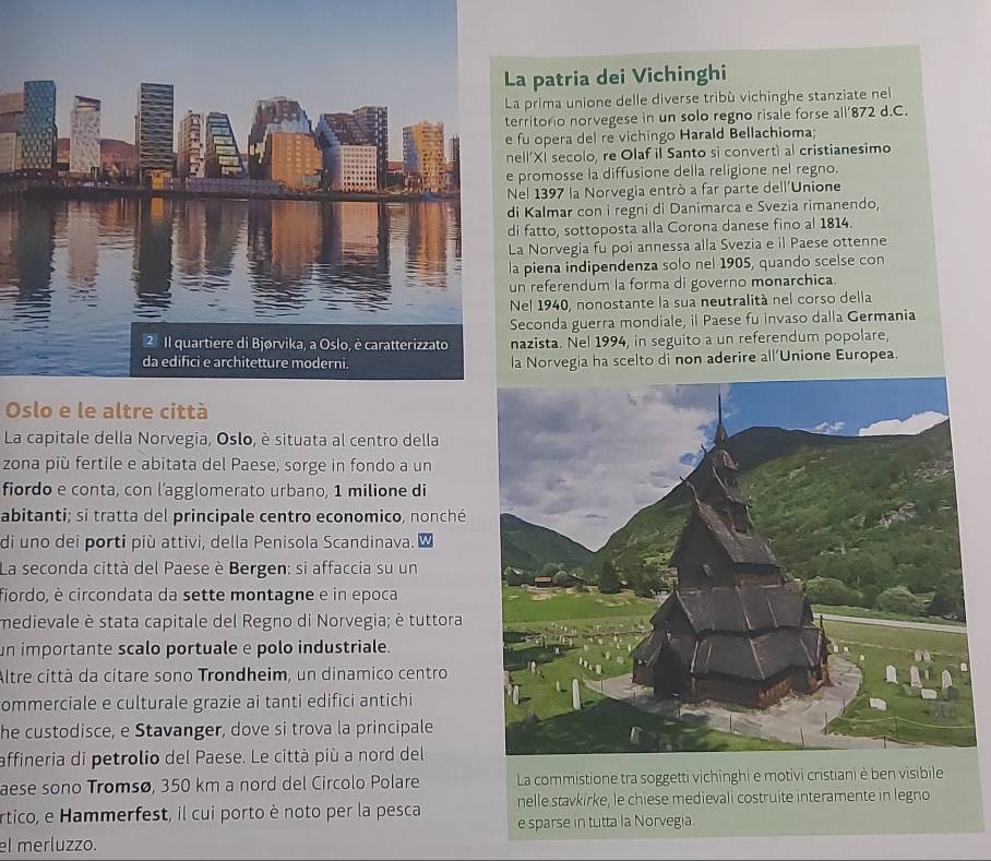 a patria dei Vichinghi
prima unione delle diverse tribù vichinghe stanziate nel
rritono norvegese in un solo regno risale forse all’872 d.C.
fu opera del re vichingo Harald Bellachioma;
ll'XI secolo, re Olaf il Santo si convertì al cristianesimo
promosse la diffusione della religione nel regno.
el 1397 la Norvegia entrò a far parte dell'Unione
i Kalmar con i regni di Danimarca e Svezia rimanendo,
fatto, sottoposta alla Corona danese fino al 1814.
a Norvegia fu poi annessa alla Svezia e il Paese ottenne
piena indipendenza solo nel 1905, quando scelse con
n referendum la forma di governo monarchica.
el 1940, nonostante la sua neutralità nel corso della
econda guerra mondiale, il Paese fu invaso dalla Germania
azista. Nel 1994, in seguito a un referendum popolare,
a Norvegia ha scelto di non aderire all'Unione Europea.
Oslo e le altre città
La capitale della Norvegia, Oslo, è situata al centro della
zona più fertile e abitata del Paese, sorge in fondo a un
fiordo e conta, con l’agglomerato urbano, 1 milione di
abitanti; si tratta del principale centro economico, nonché
di uno dei porti più attivi, della Penisola Scandinava.
La seconda città del Paese è Bergen: si affaccia su un
fiordo, è circondata da sette montagne e in epoca
medievale è stata capitale del Regno di Norvegia; è tuttora
un importante scalo portuale e polo industriale.
Altre città da citare sono Trondheim, un dinamico centro
commerciale e culturale grazie ai tanti edifici antichi 
he custodisce, e Stavanger, dove si trova la principale
affineria di petrolio del Paese. Le città più a nord del
aese sono Tromsø, 350 km a nord del Circolo Polare La commistione tra soggetti vichinghi e motivi cristiani è ben visibile
nelle stavkirke, le chiese medievali costruite interamente in legno
Artico, e Hammerfest, il cui porto è noto per la pesca e sparse in tutta la Norvegia.
el merluzzo.