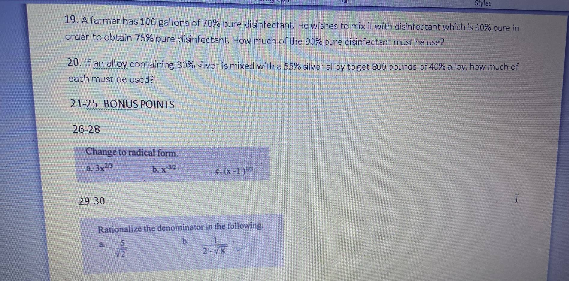 Styles
19. A farmer has 100 gallons of 70% pure disinfectant. He wishes to mix it with disinfectant which is 90% pure in
order to obtain 75% pure disinfectant. How much of the 90% pure disinfectant must he use?
20. If an alloy containing 30% silver is mixed with a 55% silver alloy to get 800 pounds of 40% alloy, how much of
each must be used?
21-25 BONUS POINTS
26-28 
Change to radical form.
a. 3x^(2/3) b. x^(-3/2) (x-1)^1/3
c.
29-30
I
Rationalize the denominator in the following.
a  5/sqrt(2) 
b.  1/2-sqrt(x) 