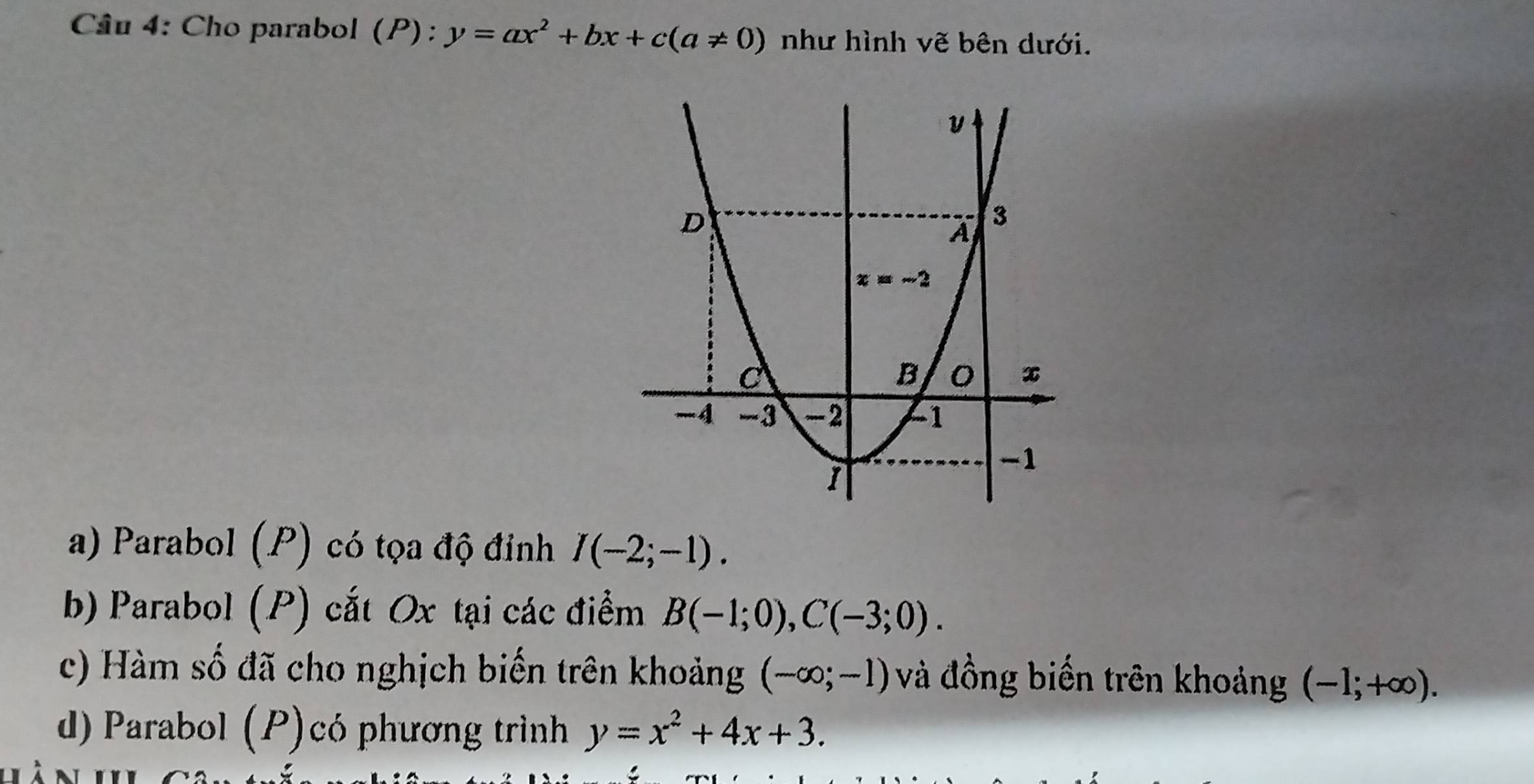 Cho parabol (P): y=ax^2+bx+c(a!= 0) như hình vẽ bên dưới.
a) Parabol (P) có tọa độ đỉnh I(-2;-1).
b) Parabol (P) cắt Ox tại các điểm B(-1;0),C(-3;0).
c) Hàm số đã cho nghịch biến trên khoảng (-∈fty ;-1) và đồng biến trên khoảng (-];+∈fty ).
d) Parabol (P)có phương trình y=x^2+4x+3.