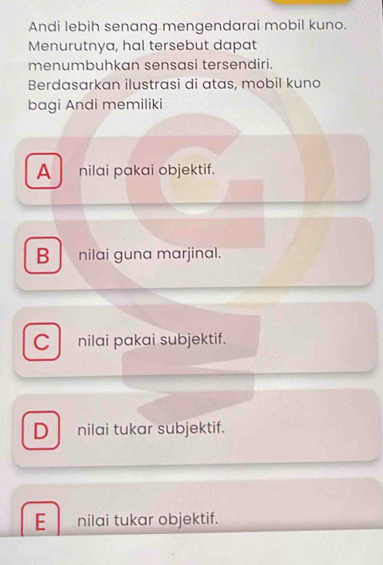 Andi lebih senang mengendarai mobil kuno.
Menurutnya, hal tersebut dapat
menumbuhkan sensasi tersendiri.
Berdasarkan ilustrasi di atas, mobil kuno
bagi Andi memiliki
A nilai pakai objektif.
B nilai guna marjinal.
C nilai pakai subjektif.
D nilai tukar subjektif.

E nilai tukar objektif.