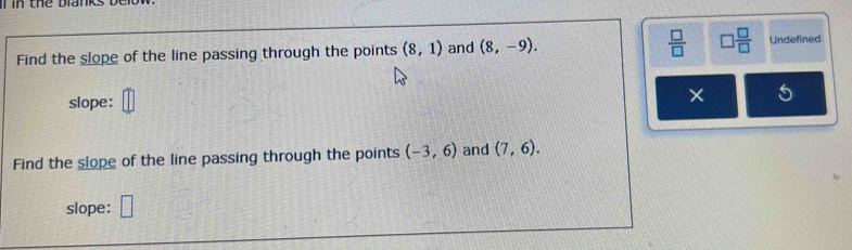 in thể blank 
Find the slope of the line passing through the points (8,1) and (8,-9).  □ /□   □  □ /□   Undefined 
slope: 
× 
Find the slope of the line passing through the points (-3,6) and (7,6). 
slope: □