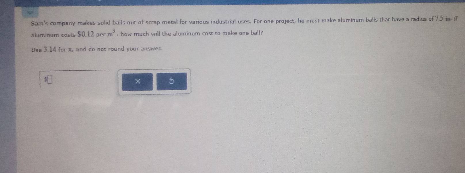 Sam's company makes solid balls out of scrap metal for various industrial uses. For one project, he must make aluminum balls that have a radius of 75 in. If 
aluminum costs $0.12perin^3 , how much will the aluminum cost to make one ball? 
Use 3.14 for π, and do not round your answer. 
×