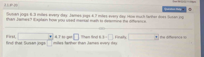 Due 09/22/22 11:59pm 
2.1.IP-20 
Question Help 
Susan jogs 6.3 miles every day. James jogs 4.7 miles every day. How much farther does Susan jog 
than James? Explain how you used mental math to determine the difference. 
First, □ 4.7 to get □ Then find 6.3-□. Finally, □ the difference to 
find that Susan jogs □ mile S farther than James every day.