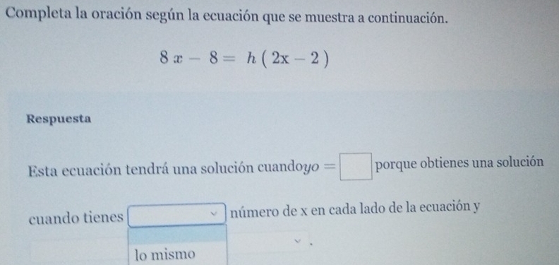 Completa la oración según la ecuación que se muestra a continuación.
8x-8=h(2x-2)
Respuesta 
Esta ecuación tendrá una solución cuandoyo =□ porque obtienes una solución 
cuando tienes número de x en cada lado de la ecuación y 
lo mismo