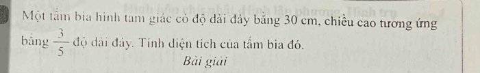 Một tầm bia hình tam giác có độ dài đảy băng 30 cm, chiều cao tương ứng 
bāng  3/5  độ dài đảy. Tính diện tích của tấm bìa đó. 
Bài giải
