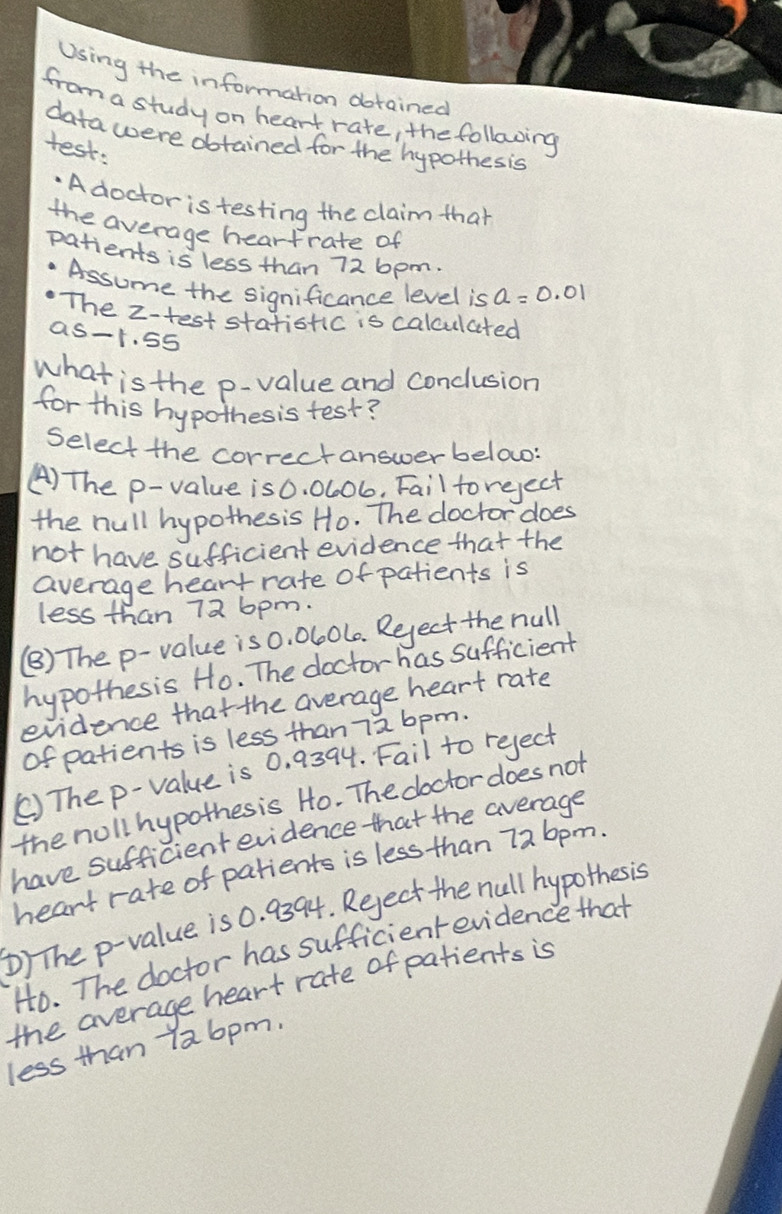 Using the information dbtained
from a study on heart rate, the following
data were obtained for the hypothes is
test:
.A doctor is testing the claim that
the average heartrate of
patients is less than 72 6pm.
Assume the significance level is a=0.01
The z -test stationc is calculated
as -t. 55
what is the p -value and conclusion
for this hypothesis test?
select the correctanswerbelow:
() The p -value is 0. 0L06, Fail to reject
the hull hypothesis Ho. The doctor does
not have sufficient evidence that the
average heart rate of patients is
less than 72 6pm.
(B) The p -value is 0. 0l0L0. Reject the null
hypothesis Ho. The doctor has sufficient
evidence that the average heart rate
of patients is less than 7a 6pm.
() The p -value is 0. 9394. Fail to reject
the noll hypothesis Ho. The doctordoes not
have sufficient evidence that the average
heart rate of patients is less than 726pm.
b) The p -value is 0. 9394. Reject the null hypothes is
Ho. The doctor has sufficientevidence that
the average heart rate of patients is
less than 7a6pm.