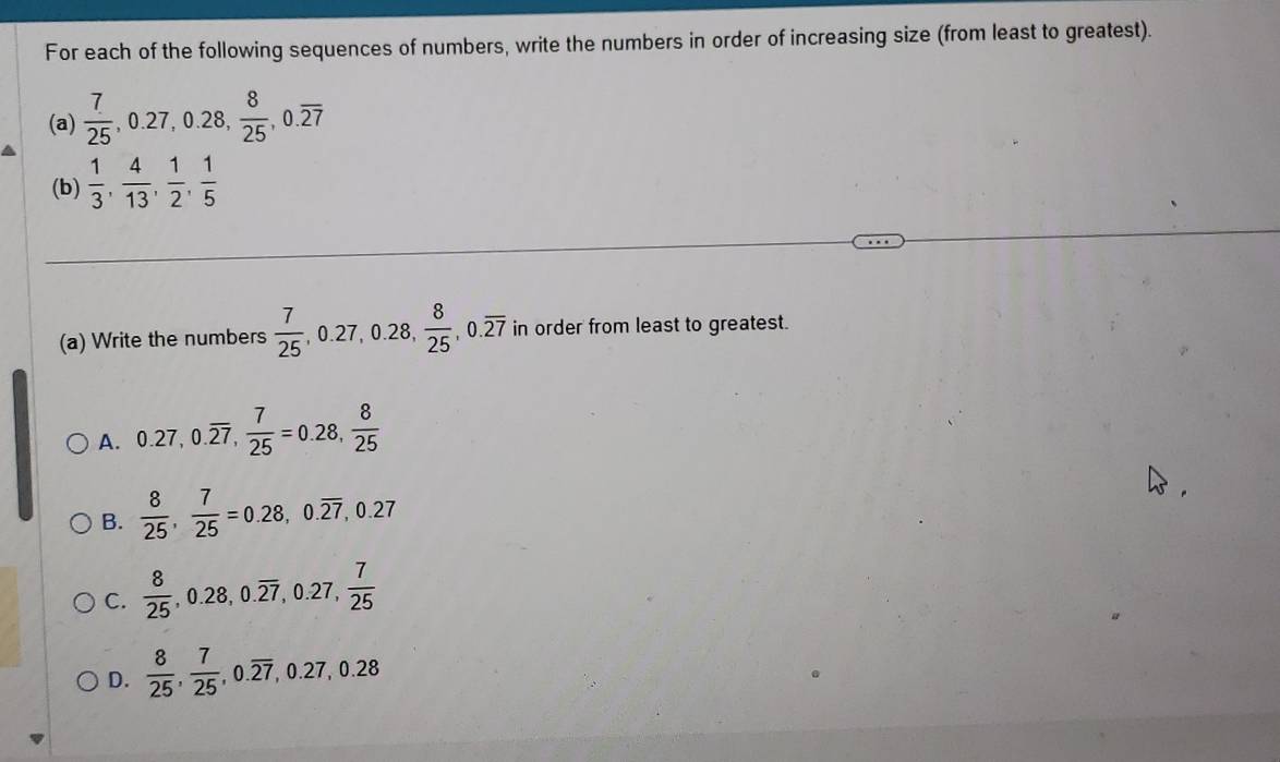 For each of the following sequences of numbers, write the numbers in order of increasing size (from least to greatest).
(a)  7/25 , 0.27, 0.28,  8/25 , 0.overline 27
(b)  1/3 ,  4/13 ,  1/2 ,  1/5 
(a) Write the numbers  7/25 , 0.27, 0.28,  8/25 , 0.overline 27 in order from least to greatest.
A. 0.27, 0.overline 27,  7/25 =0.28,  8/25 
B.  8/25 ,  7/25 =0.28, 0.overline 27, 0.27
C.  8/25 , 0.28, 0.overline 27, 0.27,  7/25 
D.  8/25 ,  7/25 , 0.overline 27, ,0.27, 0.28