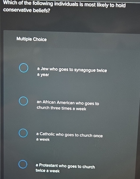 Which of the following individuals is most likely to hold
conservative beliefs?
Multiple Choice
a Jew who goes to synagogue twice
a year
an African American who goes to
church three times a week
a Catholic who goes to church once
a week
a Protestant who goes to church
twice a week