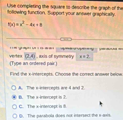 Use completing the square to describe the graph of the
following function. Support your answer graphically.
f(x)=x^2-4x+8
me graph on is a an waru-upening par auuia w
vertex (2,4) , axis of symmetry x=2. 
(Type an ordered pair.)
Find the x-intercepts. Choose the correct answer below.
A. The x-intercepts are 4 and 2.
B. The x-intercept is 2.
C. The x-intercept is 8.
D. The parabola does not intersect the x-axis.