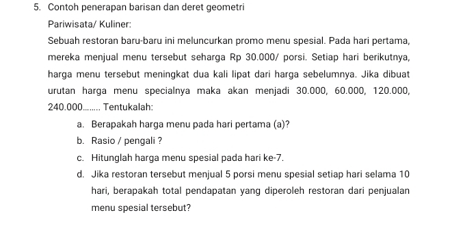 Contoh penerapan barisan dan deret geometri 
Pariwisata/ Kuliner: 
Sebuah restoran baru-baru ini meluncurkan promo menu spesial. Pada hari pertama, 
mereka menjual menu tersebut seharga Rp 30.000/ porsi. Setiap hari berikutnya, 
harga menu tersebut meningkat dua kali lipat dari harga sebelumnya. Jika dibuat 
urutan harga menu specialnya maka akan menjadi 30.000, 60.000, 120.000,
240.000........ Tentukalah: 
a. Berapakah harga menu pada hari pertama (a)? 
b. Rasio / pengali ? 
c. Hitunglah harga menu spesial pada hari ke -7. 
d. Jika restoran tersebut menjual 5 porsi menu spesial setiap hari selama 10
hari, berapakah total pendapatan yang diperoleh restoran dari penjualan 
menu spesial tersebut?