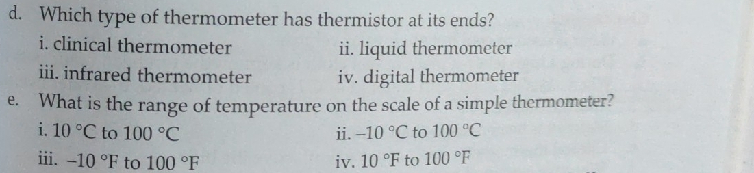 Which type of thermometer has thermistor at its ends? 
i. clinical thermometer 
ii. liquid thermometer 
iii. infrared thermometer iv. digital thermometer 
e. What is the range of temperature on the scale of a simple thermometer? 
i. 10°C to 100°C ii. -10°C to 100°C
iii. -10°F to 100°F iv. 10°F to 100°F