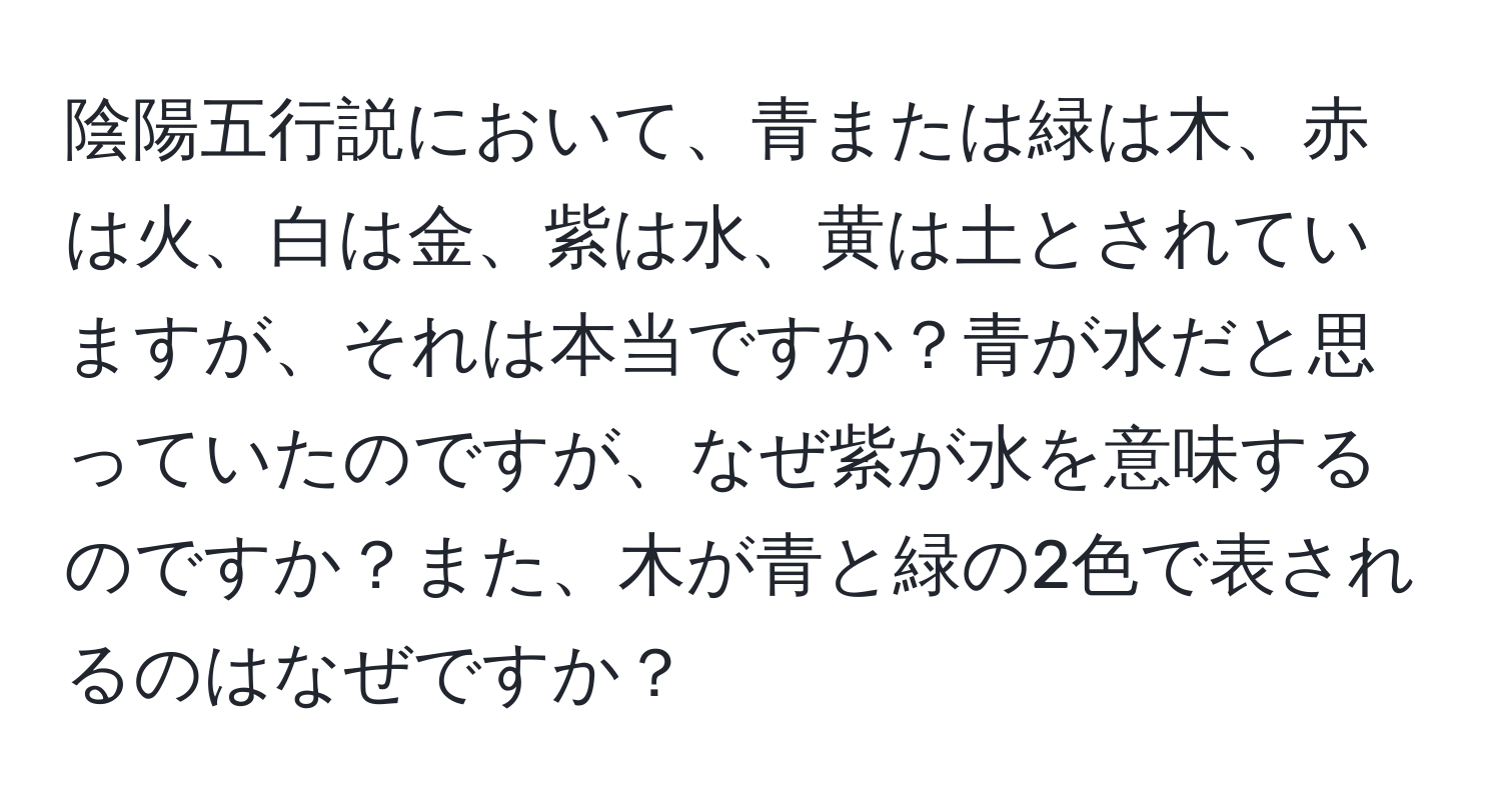 陰陽五行説において、青または緑は木、赤は火、白は金、紫は水、黄は土とされていますが、それは本当ですか？青が水だと思っていたのですが、なぜ紫が水を意味するのですか？また、木が青と緑の2色で表されるのはなぜですか？