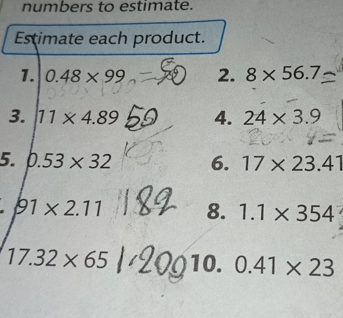 numbers to estimate. 
Estimate each product. 
1. 0.48* 99 2. 8* 56.7
3. 11* 4.89 4. 24* 3.9
5. 0.53* 32 6. 17* 23.41
91* 2.11
8. 1.1* 354
17.32* 65
1o 0.41* 23