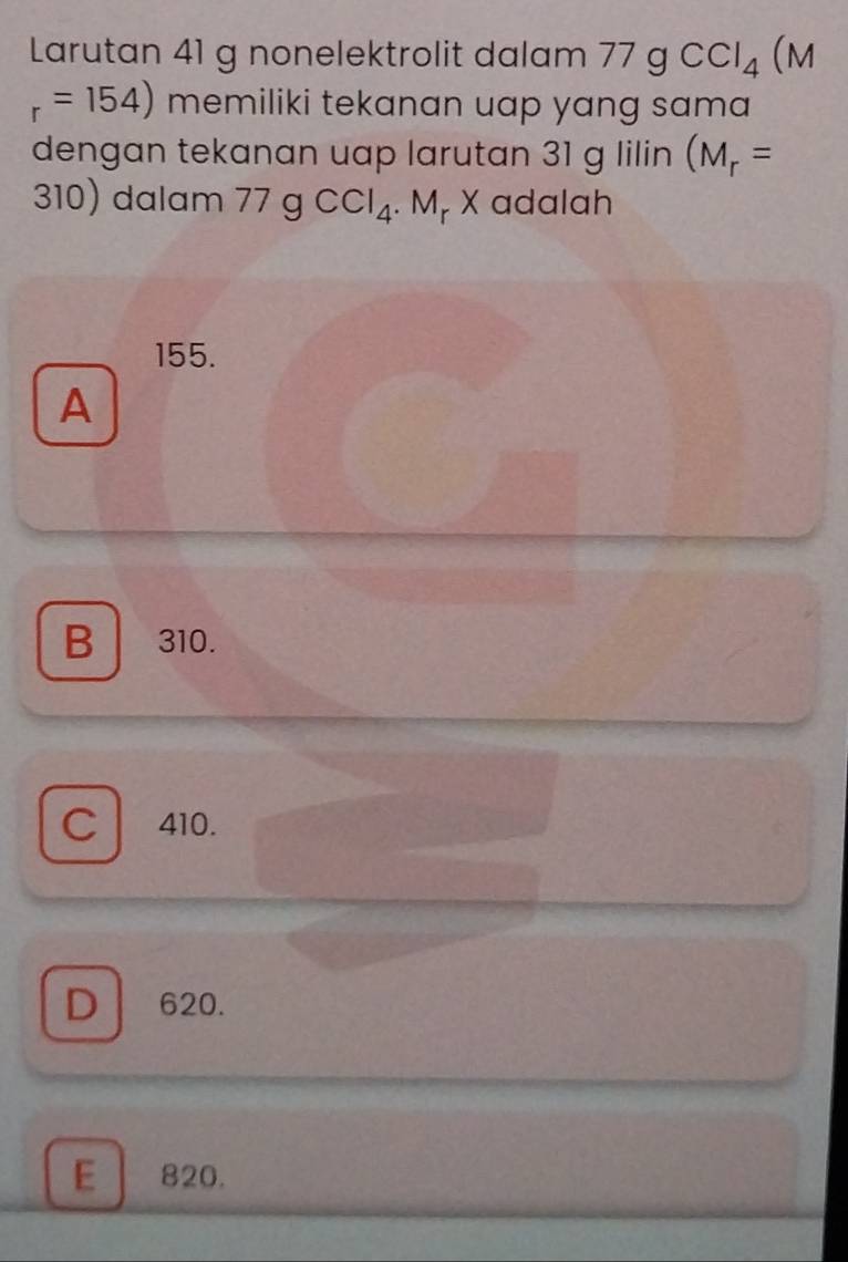 Larutan 41 g nonelektrolit dalam 77 g CCI_4 (M
r=154) memiliki tekanan uap yang sama 
dengan tekanan uap larutan 31 g lilin (M_r=
310) dalam 77gCCl_4. Mp X adalah
155.
A
B 310.
C 410.
D 620.
E 820.