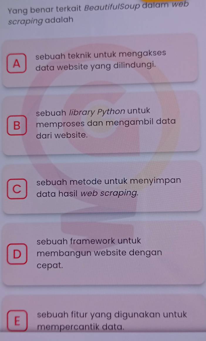 Yang benar terkait BeautifulSoup dalam web
scraping adalah
sebuah teknik untuk mengakses
A data website yang dilindungi.
sebuah library Python untuk
B memproses dan mengambil data
dari website.
sebuah metode untuk menyimpan
C data hasil web scraping.
sebuah framework untuk
D membangun website dengan
cepat.
E sebuah fitur yang digunakan untuk
mempercantik data.