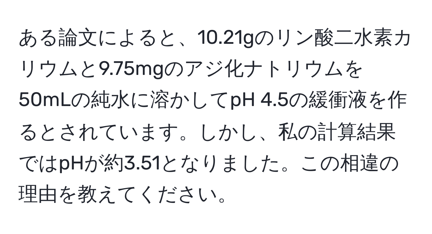 ある論文によると、10.21gのリン酸二水素カリウムと9.75mgのアジ化ナトリウムを50mLの純水に溶かしてpH 4.5の緩衝液を作るとされています。しかし、私の計算結果ではpHが約3.51となりました。この相違の理由を教えてください。