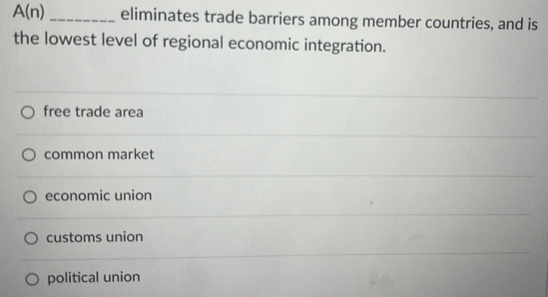 A(n) _eliminates trade barriers among member countries, and is
the lowest level of regional economic integration.
free trade area
common market
economic union
customs union
political union