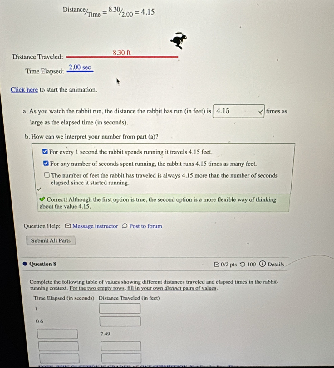 Distanc^e/_Time=^8.30/_2.00=4.15
Distance Traveled:
8.30ft
Time Elapsed: ∠ .0 0 sec
Click here to start the animation.
a. As you watch the rabbit run, the distance the rabbit has run (in feet) is 4.15 times as
large as the elapsed time (in seconds).
b. How can we interpret your number from part (a)?
For every 1 second the rabbit spends running it travels 4.15 feet.
For any number of seconds spent running, the rabbit runs 4.15 times as many feet.
The number of feet the rabbit has traveled is always 4.15 more than the number of seconds
elapsed since it started running.
Correct! Although the first option is true, the second option is a more flexible way of thinking
about the value 4.15.
Question Help: [ Message instructor 〇 Post to forum
Submit All Parts
Question 8 0/2 pts つ100 Details
Complete the following table of values showing different distances traveled and elapsed times in the rabbit-
running context. For the two empty rows, fill in your own distinct pairs of values.
Time Elapsed (in seconds) Distance Traveled (in feet)
1
0.6
7 A9