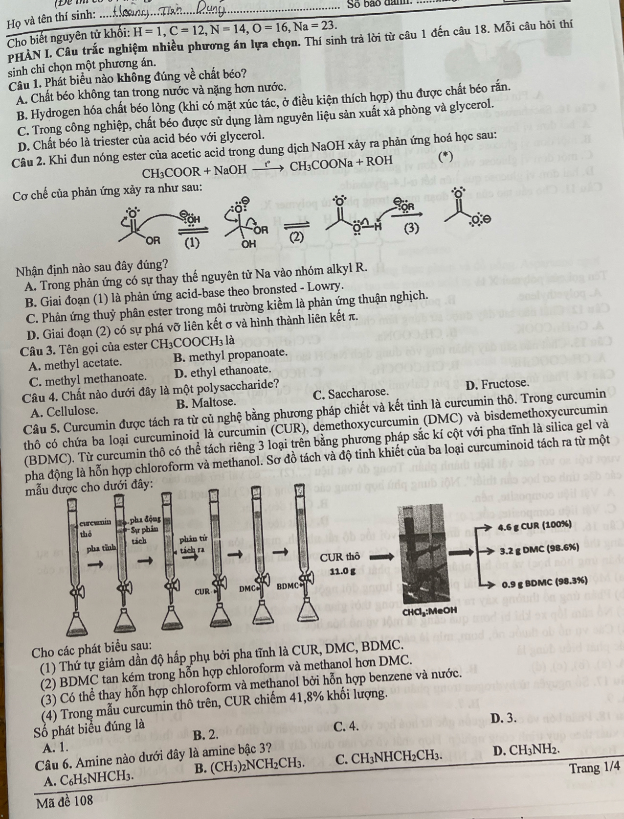 So bão dam.
Họ và tên thí sinh: ...
Cho biết nguyên tử khối: H=1,C=12,N=14,O=16,Na=23.
PHÀN I. Câu trắc nghiệm nhiều phương án lựa chọn. Thí sinh trả lời từ câu 1 đến câu 18. Mỗi câu hỏi thí
sinh chỉ chọn một phương án.
Câu 1. Phát biểu nào không đúng về chất béo?
A. Chất béo không tan trong nước và nặng hơn nước.
B. Hydrogen hóa chất béo lỏng (khi có mặt xúc tác, ở điều kiện thích hợp) thu được chất béo rắn.
C. Trong công nghiệp, chất béo được sử dụng làm nguyên liệu sản xuất xà phòng và glycerol.
D. Chất béo là triester của acid béo với glycerol.
Câu 2. Khi đun nóng ester của acetic acid trong dung dịch NaOH xảy ra phản ứng hoá học sau:
CH₃COOR + NaOH →→ CH₃COONa + ROH (*)
Cơ chế của p
Nhận định nào sau đây đúng?
A. Trong phản ứng có sự thay thế nguyên tử Na vào nhóm alkyl R.
B. Giai đoạn (1) là phản ứng acid-base theo bronsted - Lowry.
C. Phản ứng thuỷ phân ester trong môi trường kiềm là phản ứng thuận nghịch.
D. Giai đoạn (2) có sự phá vỡ liên kết σ và hình thành liên kết π.
Câu 3. Tên gọi của ester CH₃COOCH₃ là
A. methyl acetate. B. methyl propanoate.
C. methyl methanoate. D. ethyl ethanoate.
Câu 4. Chất nào dưới đây là một polysaccharide?
D. Fructose.
A. Cellulose. B. Maltose. C. Saccharose.
Câu 5. Curcumin được tách ra từ củ nghệ bằng phương pháp chiết và kết tinh là curcumin thô. Trong curcumin
thô có chứa ba loại curcuminoid là curcumin (CUR), demethoxycurcumin (DMC) và bisdemethoxycurcumin
(BDMC). Từ curcumin thô có thể tách riêng 3 loại trên bằng phương pháp sắc kí cột với pha tĩnh là silica gel và
pha động là hỗn hợp chloroform và methanol. Sơ đồ tách và độ tinh khiết của ba loại curcuminoid tách ra từ một
Cho các phát biểu sau:
(1) Thứ tự giảm dần độ hấp phụ bởi pha tĩnh là CUR, DMC, BDMC.
(2) BDMC tan kém trong hỗn hợp chloroform và methanol hơn DMC.
(3) Có thể thay hỗn hợp chloroform và methanol bởi hỗn hợp benzene và nước.
(4) Trong mẫu curcumin thô trên, CUR chiếm 41,8% khối lượng.
Số phát biểu đúng là C. 4. D. 3.
B. 2.
A. 1.
Câu 6. Amine nào dưới đây là amine bậc 3? D. CH₃NH2.
A. C₆H5NHCH3. B. (CH₃)₂NCH₂CH₃. C. CH₃NHCH₂CH₃.
Mã đề 108 Trang 1/4