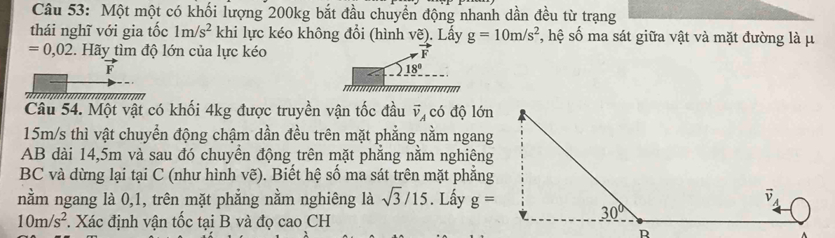 Một một có khối lượng 200kg bắt đầu chuyển động nhanh dần đều từ trạng
thái nghĩ với gia tốc 1m/s^2 khi lực kéo không đổi (hình vẽ). Lấy g=10m/s^2 , hệ số ma sát giữa vật và mặt đường là μ
=0,02.  Hãy tìm độ lớn của lực kéo
vector F
_ 18^0
Câu 54. Một vật có khối 4kg được truyền vận tốc đầu vector v_A có độ lớn
15m/s thì vật chuyển động chậm dần đều trên mặt phẳng nằm ngang
AB dài 14,5m và sau đó chuyển động trên mặt phẳng nằm nghiêng
BC và dừng lại tại C (như hình vẽ). Biết hệ số ma sát trên mặt phẳng
nằm ngang là 0,1, trên mặt phẳng nằm nghiêng là sqrt(3)/15. Lấy g=
10m/s^2 *. Xác định vận tốc tại B và đọ cao CH