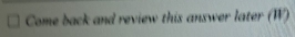 Come back and review this answer later (W)