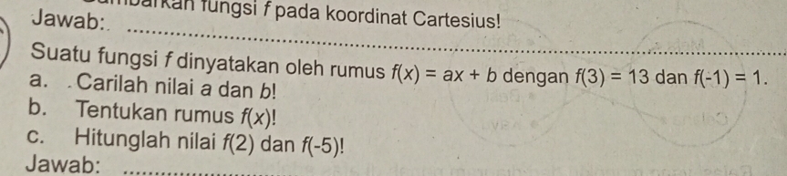 barkan lungsi f pada koordinat Cartesius! 
Jawab: 
_ 
_ 
Suatu fungsi f dinyatakan oleh rumus f(x)=ax+b dengan f(3)=13
a. Carilah nilai a dan b! dan f(-1)=1. 
b. Tentukan rumus f(x)
c. Hitunglah nilai f(2) dan f(-5)
Jawab:_