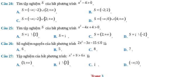 Tìm tập nghiệm ⑤ của bất phương trình x^2-4>0.
A. S=(-∈fty ;-2)∪ (2;+∈fty ) S=(-2;2)
B.
C. S=(-∈fty ;-2]∪ [2;+∈fty ) S=(-∈fty ;0)∪ (4;+∈fty )
D.
Câu 25: Tìm tập nghiệm ⑤ của bất phương trình x^2-4x+4>0.
A. S=i1 2 S=i·  -2.
B. S=i. C. S=(2;+∈fty ) D.
Câu 26: Số nghiệm nguyên của bất phương trình 2x^2-3x-15≤ 0 là
A. 6. B. 5. C. 8. D. 7.
Câu 27: Tập nghiệm của bất phương trình: x^2+9>6x là
A. (3;+∈fty ) i| 3 C. i . D. (-∈fty ;3)
B.
Trang 3