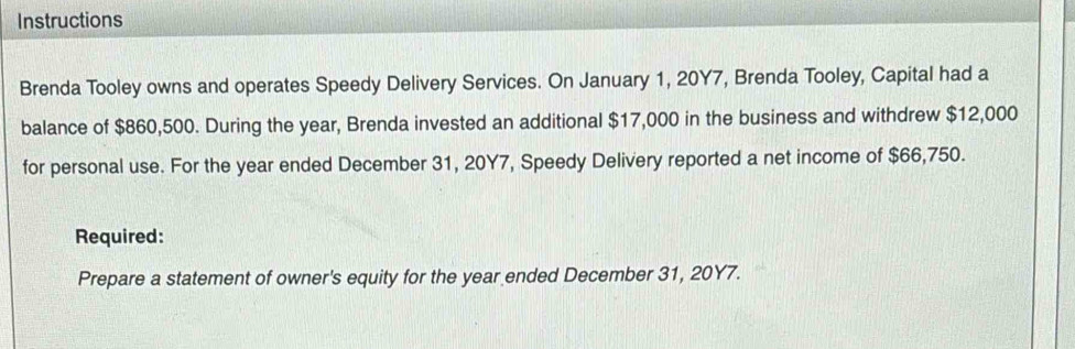 Instructions 
Brenda Tooley owns and operates Speedy Delivery Services. On January 1, 20Y7, Brenda Tooley, Capital had a 
balance of $860,500. During the year, Brenda invested an additional $17,000 in the business and withdrew $12,000
for personal use. For the year ended December 31, 20Y7, Speedy Delivery reported a net income of $66,750. 
Required: 
Prepare a statement of owner's equity for the year ended December 31, 20Y7.