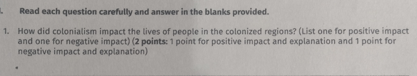 Read each question carefully and answer in the blanks provided. 
1. How did colonialism impact the lives of people in the colonized regions? (List one for positive impact 
and one for negative impact) (2 points: 1 point for positive impact and explanation and 1 point for 
negative impact and explanation)