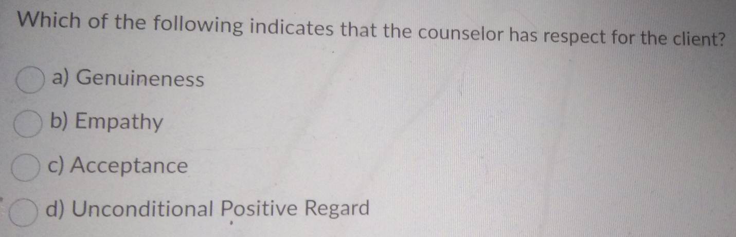 Which of the following indicates that the counselor has respect for the client?
a) Genuineness
b) Empathy
c) Acceptance
d) Unconditional Positive Regard