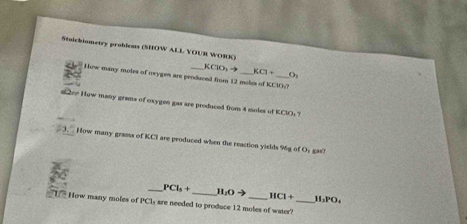 Stoichiometry problems (SHOW ALL YOUR WORK)
KClO KCl+ O_2
How many moles of oxygen are produced from 12 moles of KClO₃? 
2 How many grams of oxygen gas are produced from 4 moles of KClO1? 
3. How many grams of KCl are produced when the reaction yields 96g of O_2 gas? 
_ PCl_5+ _ H_2O HCl+ H_3PO_4
How many moles of PCl₃ are needed to produce 12 moles of water?_