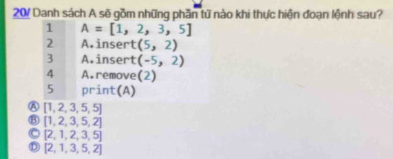 20/ Danh sách A sẽ gồm những phần tử nào khi thực hiện đoạn lệnh sau?
1 A=[1,2,3,5]
2 A.insert (5,2)
3 A.insert (-5,2)
4 A.remove(2)
5 print(A)
A [1,2,3,5,5]
Ⓑ [1, 2,3, 5, 2]
Ⓒ [2, 1, 2, 3, 5]
Ⓓ [2,1,3,5, 2]