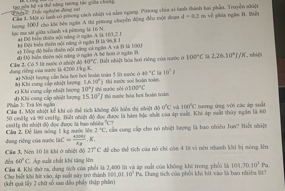 tạo nên hệ và thế năng tương tác giữa chúng.
* Phần 2: Trắc nghiệm đúng sai
Câu 1. Một xi lanh có pittong cách nhiệt và nằm ngang. Pittong chia xi-lanh thành hai phần. Truyền nhiệt
lượng 100J cho khí bên ngăn A thì pittong chuyền động đều một đoạn d=0,2m về phía ngăn B. Biết
lực ma sát giữa xilanh và pittong là 16 N.
a) Độ biến thiên nội năng ở ngăn A là 103,2 J
b) Đội biến thiên nội năng ở ngăn B là 96,8 J
c) Tổng độ biến thiên nội năng cả ngăn A và B là 100J
d) Độ biến thiên nội năng ở ngăn A bé hơn ở ngăn B.
Câu 2. Có 5 lít nước ở nhiệt độ 40°C T. Biết nhiệt hóa hơi riêng của nước ở 100°C là 2,26.10^6J/K , nhiệt
dung riêng của nước là 4200 J/kg.K.
a) Nhiệt lượng cần hóa hơi hơi hoàn toàn 5 lít nước ở 40°C là 10^7J
b) Khi cung cấp nhiệt lượng 1,6.10^6j thì nước soi hoàn toàn.
c) Khi cung cấp nhiệt lượng 10^6J thì nước sôi a100°C
d) Khi cung cấp nhiệt lượng 15.10^7J thì nước hóa hơi hoàn toàn
Phần 3: Trả lời ngắn
Câu 1. Một nhiệt kế khí có thể tích không đổi hiển thị nhiệt độ 0°C và 100°C tương ứng với các áp suất
50 cmHg và 90 cmHg. Biết nhiệt độ đọc được là hàm bậc nhất của áp suất. Khi áp suất thủy ngân là 60
cmHg thì nhiệt độ đọc được là bao nhiêu^0C 2
Câu 2. Để làm nóng 1 kg nước lên 2°C , cần cung cấp cho nó nhiệt lượng là bao nhiêu Jun? Biết nhiệt
dung riêng của nước dot a C= 4200J/Kg .K.
Câu 3. Nén 10 lít khí ở nhiệt độ 27°C để cho thể tích của nó chi còn 4 lít vì nén nhanh khí bị nóng lên
đến 60°C. Áp suất chất khí tăng lên
Câu 4. Khi thở ra, dung tích của phổi là 2,400 lít và áp suất của không khí trong phối là 101,70.10^3Pa.
Cho biết khi hít vào, áp suất này trở thành 101,01.10^3Pa. Dung tích của phồi khi hít vào là bao nhiêu lít?
(kết quả lấy 2 chữ số sau dấu phầy thập phân)