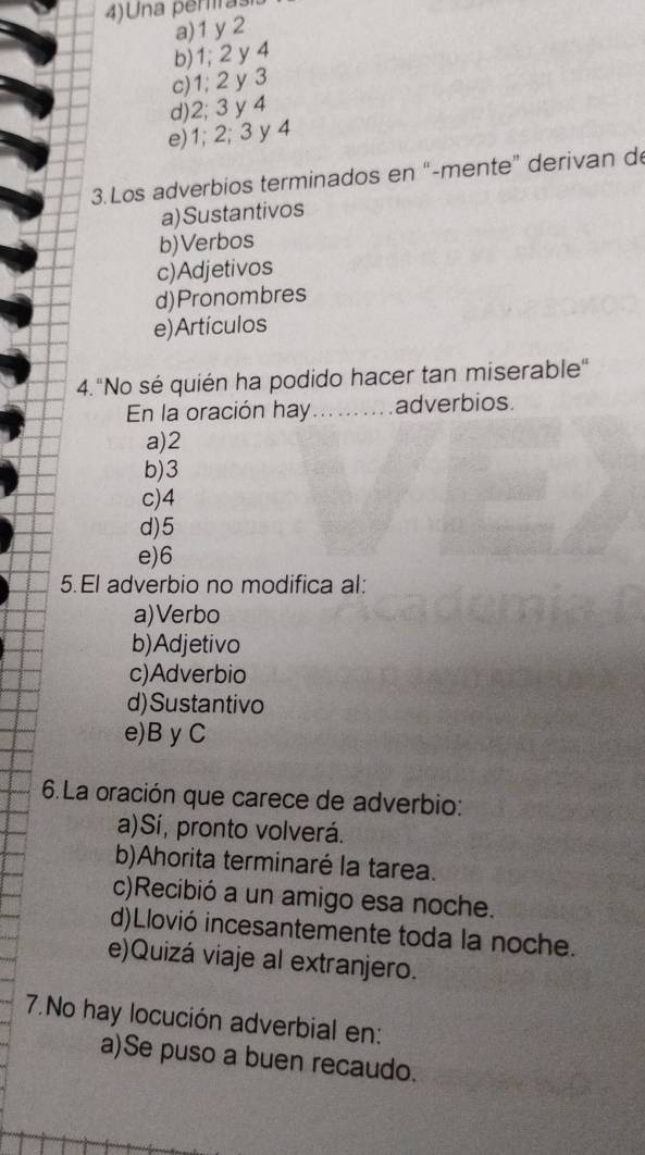 4)Una periras
a) 1 y 2
b) 1; 2 y 4
c) 1; 2 y 3
d) 2; 3 y 4
e) 1; 2; 3 y 4
3.Los adverbios terminados en “-mente” derivan d
a)Sustantivos
b)Verbos
c)Adjetivos
d)Pronombres
e)Artículos
4."No sé quién ha podido hacer tan miserable"
En la oración hay.......... adverbios.
a) 2
b) 3
c) 4
d) 5
e) 6
5.El adverbio no modifica al:
a)Verbo
b)Adjetivo
c)Adverbio
d)Sustantivo
e)B yC
6.La oración que carece de adverbio:
a)Sí, pronto volverá.
b)Ahorita terminaré la tarea.
c)Recibió a un amigo esa noche.
d)Llovió incesantemente toda la noche.
e)Quizá viaje al extranjero.
7.No hay locución adverbial en:
a)Se puso a buen recaudo.