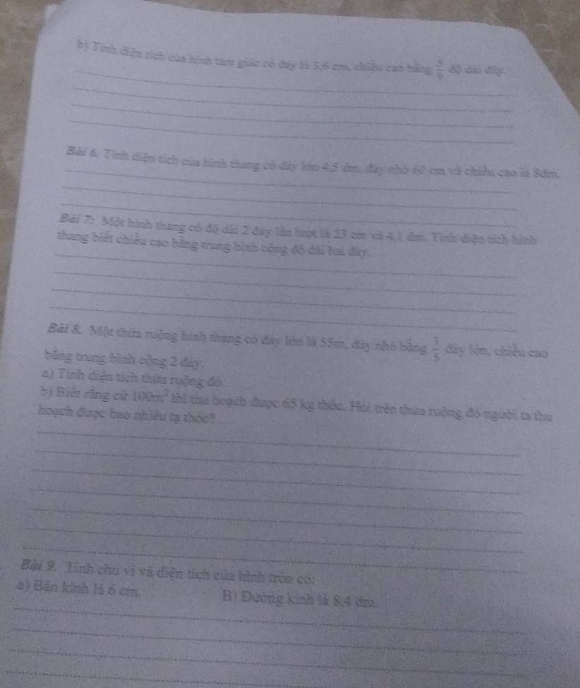 Tính diện sích của hình tam giác có dây là 3, 6 cm, chiều cao bằng  5/9  dộ dì đây. 
_ 
_ 
_ 
_ 
Bài 6. Tính diện tích của hình thung có dây lớn 4,5 dm, đây nhà 60 cm và chiều cao là Sớm. 
_ 
_ 
Bải 7: Một hình thang có độ dài 2 đây lần tượt là 23 cm và 4,1 dm. Tính diện tích hình 
_ 
thang biết chiều cao hằng trung bình bóng độ dài Nai đây. 
_ 
_ 
_ 
Bài &. Một thima nộng hình thang có đây lớn là 55m, đây nhỏ bằng  3/5  đây lớn, chiều cao 
bằng trung bình oộng 2 đây, 
a) Tính diện tích thứa ruộng đô. 
b) Biết răng cử 100m^2 thi thi hoạch được 65 kg thốc. Hỏi trên thừa rưộng đó người ta thú 
_ 
hoạch được bao nhiều tạ thóc? 
_ 
_ 
_ 
_ 
_ 
_ 
Bài 9. Tính chu vị và điện tích của hình tròa cou 
_ 
a) Bản kính là 6 cm. B) Đường kinh là 8, 4 dri 
_ 
_ 
_