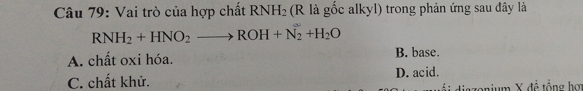 Vai trò của hợp chất RNH_2 (R là gốc alkyl) trong phản ứng sau đây là
RNH_2+HNO_2to ROH+N_2+H_2O
A. chất oxi hóa. B. base.
C. chất khử.
D. acid.
ổi diazonium X để tổng hợ