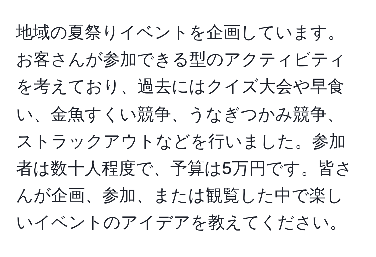 地域の夏祭りイベントを企画しています。お客さんが参加できる型のアクティビティを考えており、過去にはクイズ大会や早食い、金魚すくい競争、うなぎつかみ競争、ストラックアウトなどを行いました。参加者は数十人程度で、予算は5万円です。皆さんが企画、参加、または観覧した中で楽しいイベントのアイデアを教えてください。