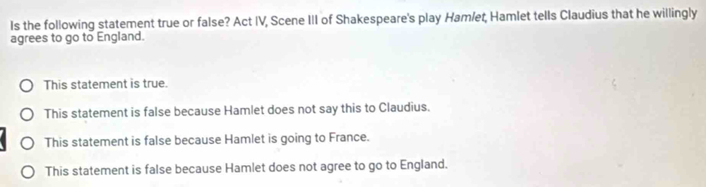 Is the following statement true or false? Act IV, Scene III of Shakespeare's play Hamlet, Hamlet tells Claudius that he willingly
agrees to go to England.
This statement is true.
This statement is false because Hamlet does not say this to Claudius.
This statement is false because Hamlet is going to France.
This statement is false because Hamlet does not agree to go to England.